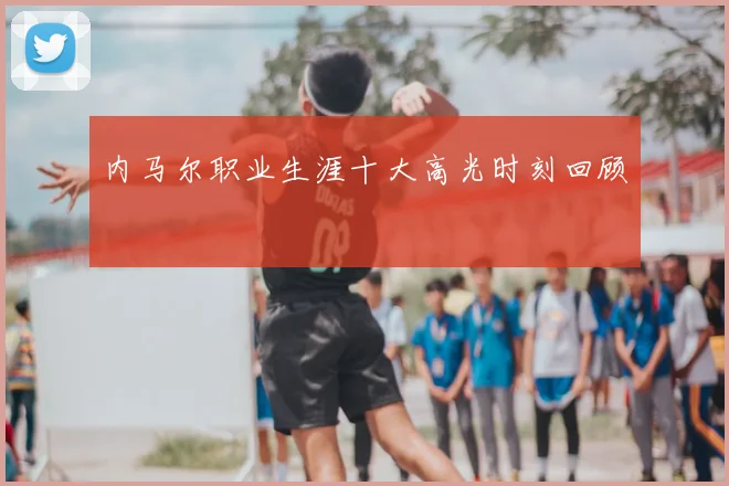 内马尔职业生涯十大高光时刻回顾