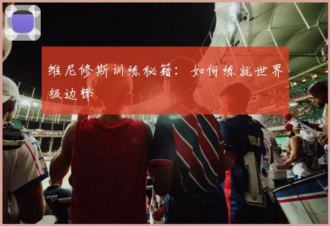 维尼修斯训练秘籍：如何练就世界级边锋