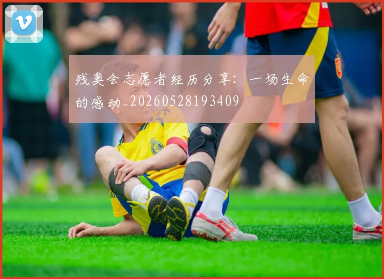 残奥会志愿者经历分享：一场生命的感动_20260528193409