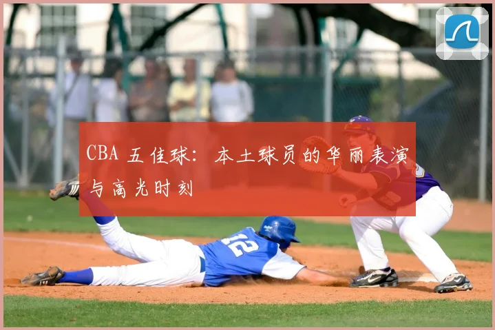 CBA 五佳球：本土球员的华丽表演与高光时刻