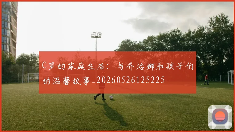 C罗的家庭生活:与乔治娜和孩子们的温馨故事_20260526125225
