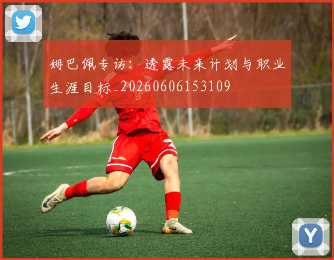 姆巴佩专访:透露未来计划与职业生涯目标_20260606153109