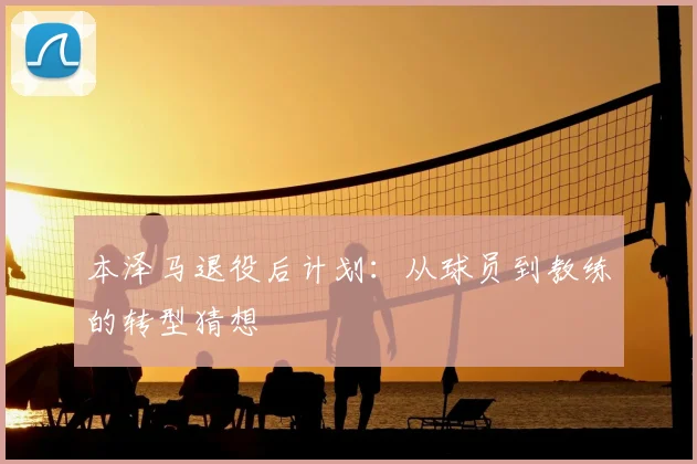 本泽马退役后计划:从球员到教练的转型猜想