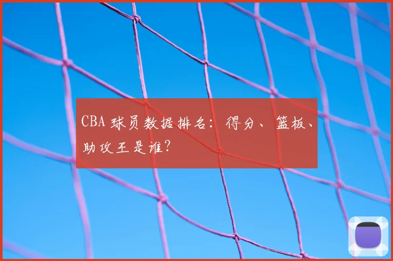 CBA 球员数据排名：得分、篮板、助攻王是谁？