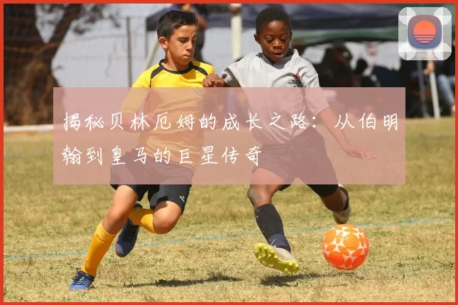 揭秘贝林厄姆的成长之路:从伯明翰到皇马的巨星传奇