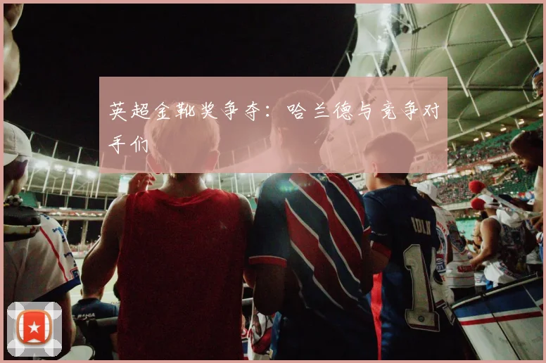 英超金靴奖争夺:哈兰德与竞争对手们