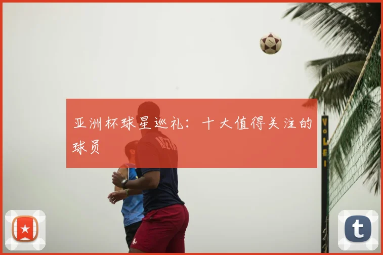 亚洲杯球星巡礼：十大值得关注的球员